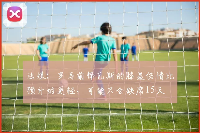 法媒：罗马前锋瓦斯的膝盖伤情比预计的更轻，可能只会缺席15天