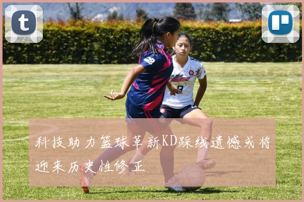 科技助力篮球革新KD踩线遗憾或将迎来历史性修正
