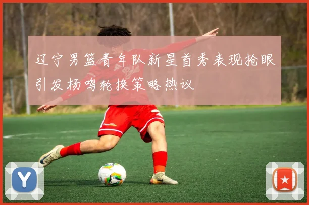 辽宁男篮青年队新星首秀表现抢眼引发杨鸣轮换策略热议
