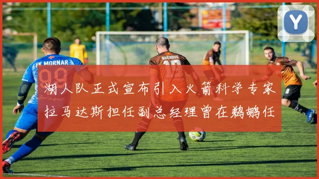 湖人队正式宣布引入火箭科学专家拉马达斯担任副总经理曾在鹈鹕任职