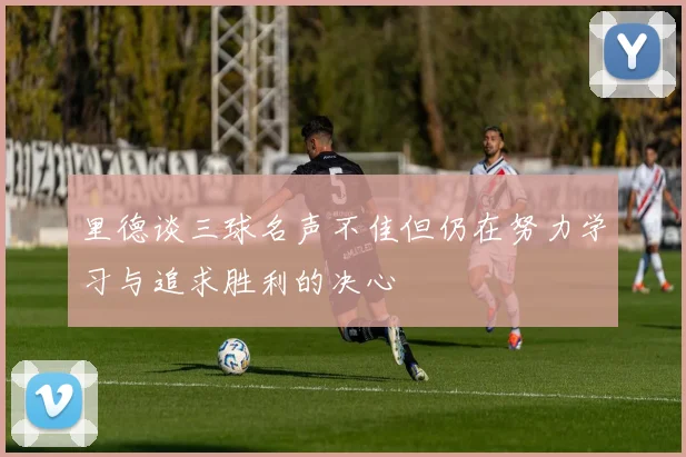 里德谈三球名声不佳但仍在努力学习与追求胜利的决心