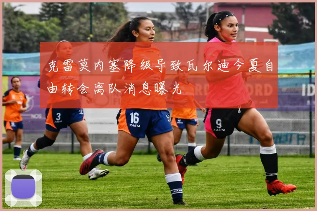 克雷莫内塞降级导致瓦尔迪今夏自由转会离队消息曝光