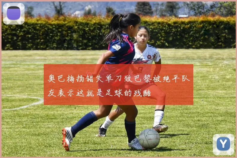 奥巴梅扬错失单刀致巴黎被绝平队友表示这就是足球的残酷