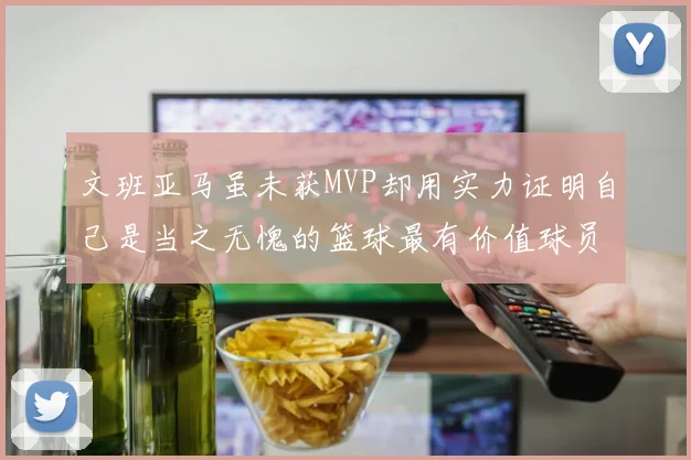 文班亚马虽未获MVP却用实力证明自己是当之无愧的篮球最有价值球员