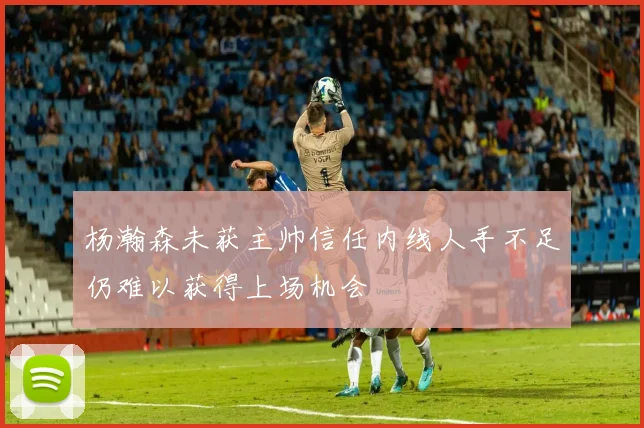 杨瀚森未获主帅信任内线人手不足仍难以获得上场机会